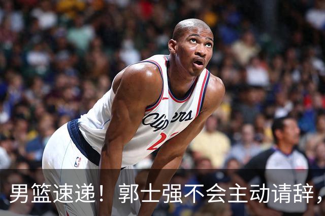 男篮速递！郭士强不会主动请辞，崔永熙承认打不过，胡明轩深夜发声